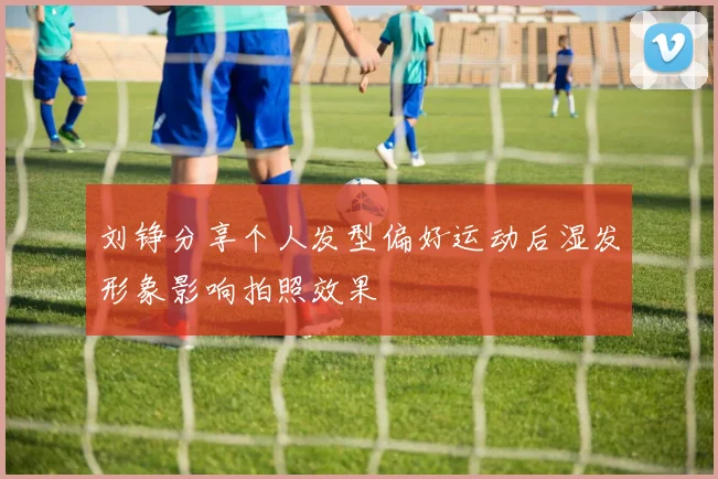 刘铮分享个人发型偏好运动后湿发形象影响拍照效果