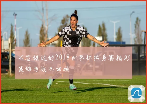 不容错过的2018世界杯热身赛精彩集锦与战况回顾