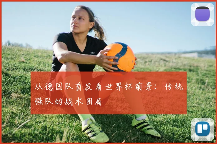 从德国队首发看世界杯前景：传统强队的战术困局