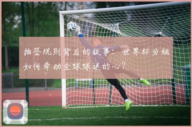 抽签规则背后的故事：世界杯分组如何牵动全球球迷的心？
