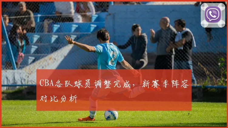 CBA各队球员调整完成，新赛季阵容对比分析