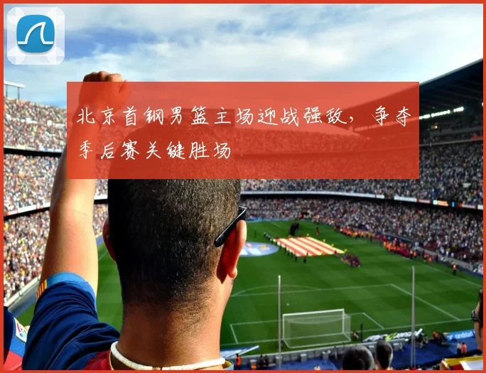 北京首钢男篮主场迎战强敌，争夺季后赛关键胜场