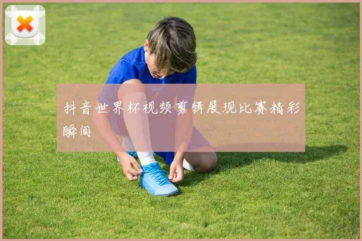 抖音世界杯视频剪辑展现比赛精彩瞬间