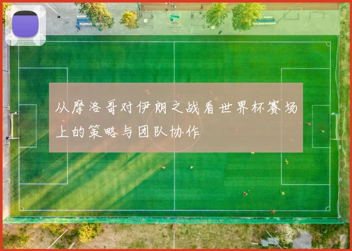 从摩洛哥对伊朗之战看世界杯赛场上的策略与团队协作