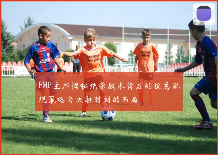FMP主帅揭秘绝杀战术背后的故意犯规策略与决胜时刻的布局