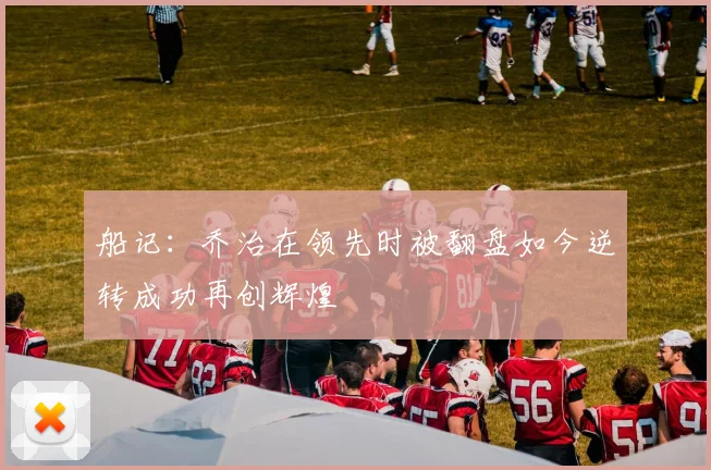 船记：乔治在领先时被翻盘如今逆转成功再创辉煌