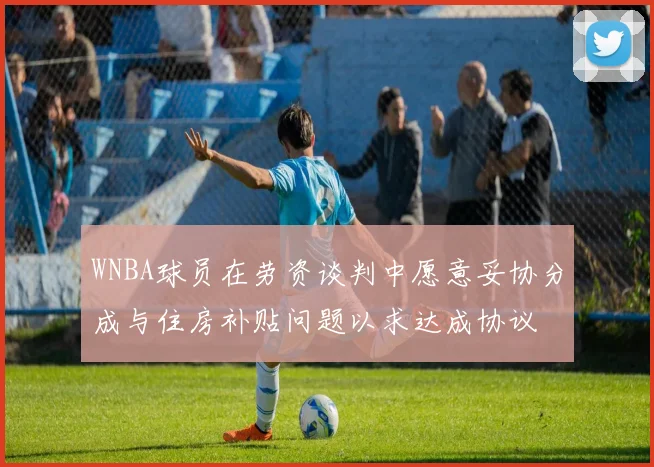 WNBA球员在劳资谈判中愿意妥协分成与住房补贴问题以求达成协议