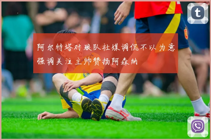 阿尔特塔对狼队社媒调侃不以为意强调关注主帅赞扬阿森纳