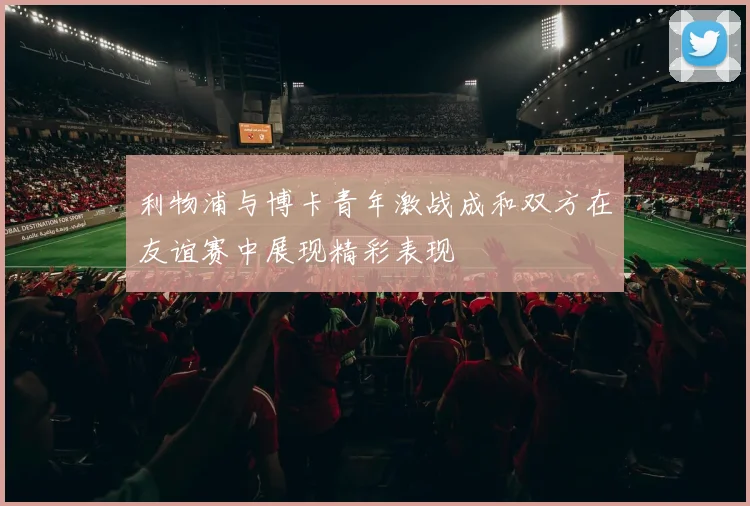 利物浦与博卡青年激战成和双方在友谊赛中展现精彩表现